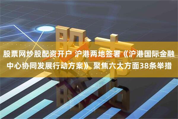 股票网炒股配资开户 沪港两地签署《沪港国际金融中心协同发展行动方案》 聚焦六大方面38条举措