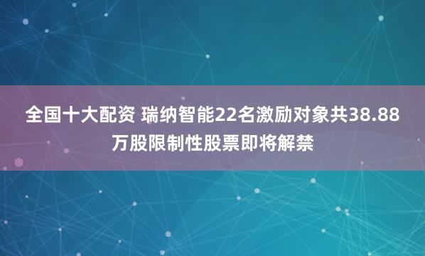 全国十大配资 瑞纳智能22名激励对象共38.88万股限制性股票即将解禁