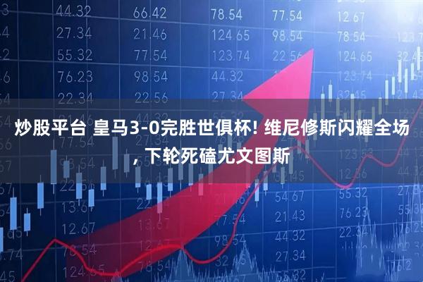 炒股平台 皇马3-0完胜世俱杯! 维尼修斯闪耀全场, 下轮死磕尤文图斯