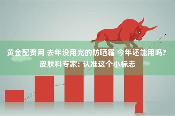 黄金配资网 去年没用完的防晒霜 今年还能用吗? 皮肤科专家: 认准这个小标志
