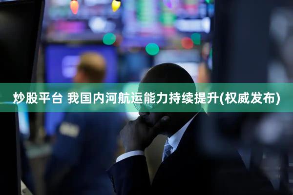 炒股平台 我国内河航运能力持续提升(权威发布)