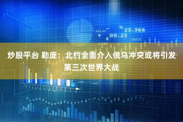 炒股平台 勒庞：北约全面介入俄乌冲突或将引发第三次世界大战