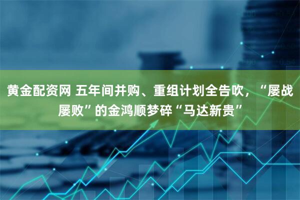 黄金配资网 五年间并购、重组计划全告吹，“屡战屡败”的金鸿顺梦碎“马达新贵”