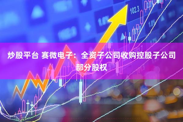 炒股平台 赛微电子：全资子公司收购控股子公司部分股权