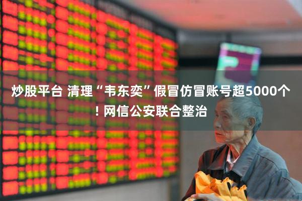炒股平台 清理“韦东奕”假冒仿冒账号超5000个! 网信公安联合整治