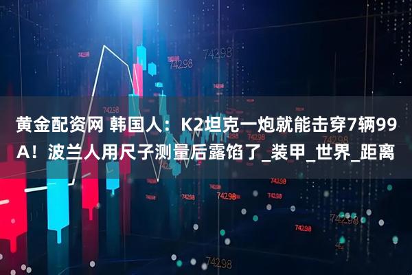 黄金配资网 韩国人：K2坦克一炮就能击穿7辆99A！波兰人用尺子测量后露馅了_装甲_世界_距离
