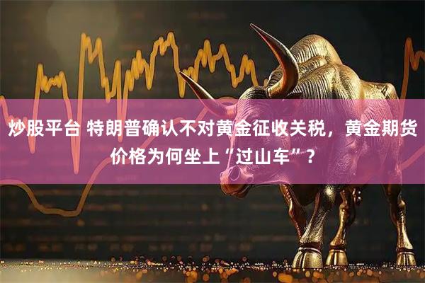 炒股平台 特朗普确认不对黄金征收关税，黄金期货价格为何坐上“过山车”？