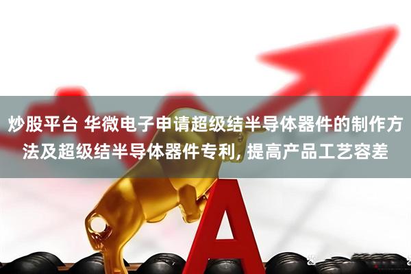 炒股平台 华微电子申请超级结半导体器件的制作方法及超级结半导体器件专利, 提高产品工艺容差