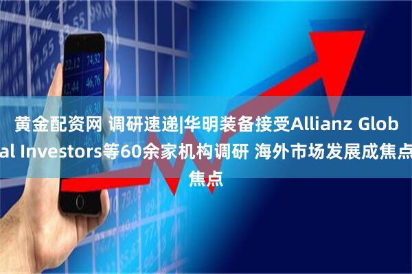 黄金配资网 调研速递|华明装备接受Allianz Global Investors等60余家机构调研 海外市场发展成焦点