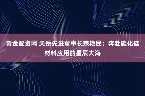 黄金配资网 天岳先进董事长宗艳民：奔赴碳化硅材料应用的星辰大海