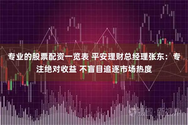 专业的股票配资一览表 平安理财总经理张东：专注绝对收益 不盲目追逐市场热度