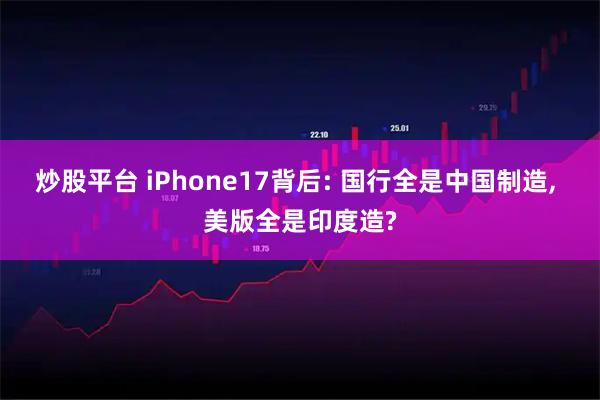 炒股平台 iPhone17背后: 国行全是中国制造, 美版全是印度造?
