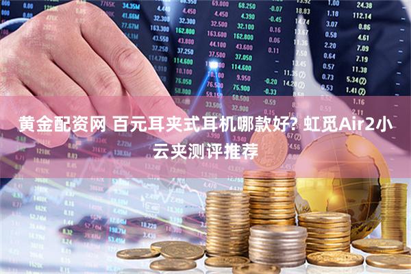 黄金配资网 百元耳夹式耳机哪款好? 虹觅Air2小云夹测评推荐