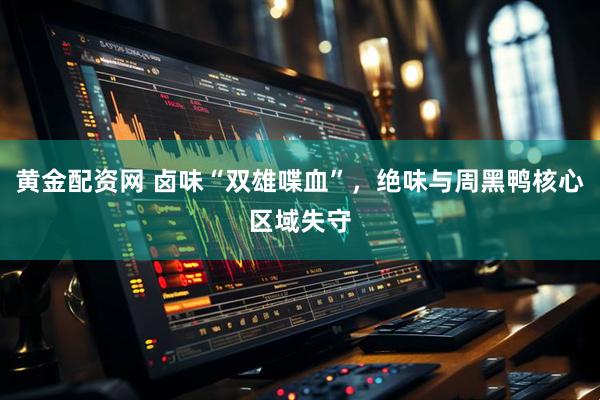 黄金配资网 卤味“双雄喋血”，绝味与周黑鸭核心区域失守