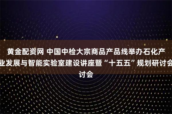 黄金配资网 中国中检大宗商品产品线举办石化产业发展与智能实验室建设讲座暨“十五五”规划研讨会