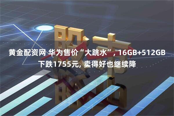 黄金配资网 华为售价“大跳水”, 16GB+512GB下跌1755元, 卖得好也继续降