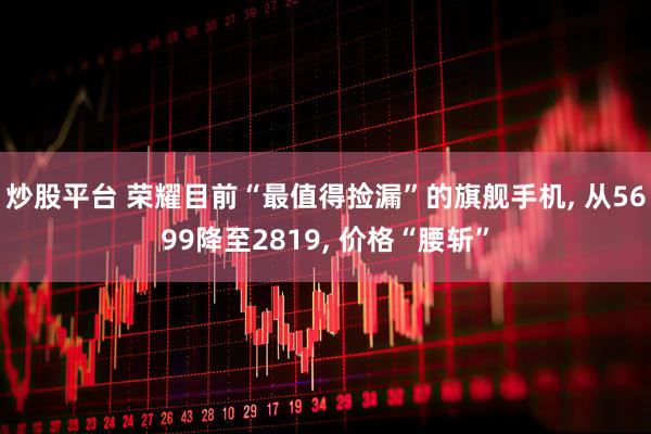 炒股平台 荣耀目前“最值得捡漏”的旗舰手机, 从5699降至2819, 价格“腰斩”