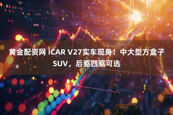 黄金配资网 iCAR V27实车现身！中大型方盒子SUV，后驱四驱可选