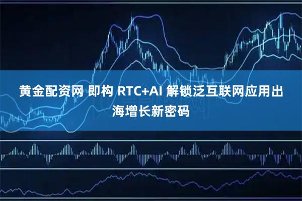 黄金配资网 即构 RTC+AI 解锁泛互联网应用出海增长新密码