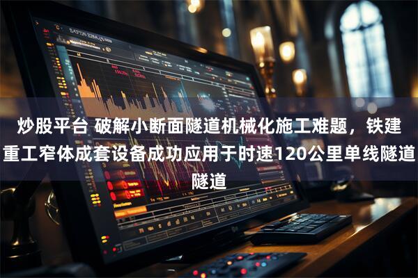 炒股平台 破解小断面隧道机械化施工难题，铁建重工窄体成套设备成功应用于时速120公里单线隧道