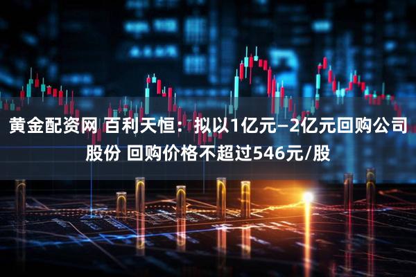 黄金配资网 百利天恒：拟以1亿元—2亿元回购公司股份 回购价格不超过546元/股